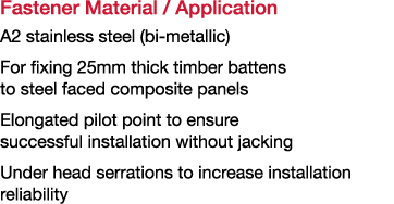 Fastener Material   Application A2 stainless steel (bi-metallic) For fixing 25mm thick timber battens to steel faced    